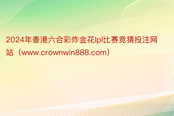 2024年香港六合彩炸金花lpl比赛竞猜投注网站（www.crownwin888.com）