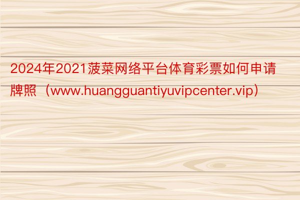 2024年2021菠菜网络平台体育彩票如何申请牌照（www.huangguantiyuvipcenter.vip）