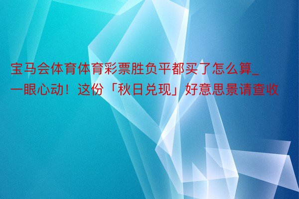 宝马会体育体育彩票胜负平都买了怎么算_一眼心动！这份「秋日兑现」好意思景请查收