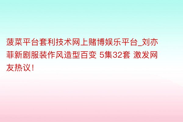 菠菜平台套利技术网上赌博娱乐平台_刘亦菲新剧服装作风造型百变 5集32套 激发网友热议！