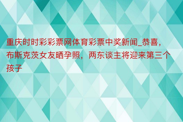 重庆时时彩彩票网体育彩票中奖新闻_恭喜，布斯克茨女友晒孕照，两东谈主将迎来第三个孩子