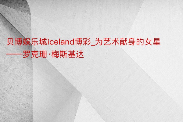 贝博娱乐城iceland博彩_为艺术献身的女星——罗克珊·梅斯基达