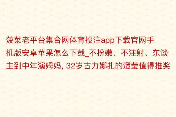 菠菜老平台集合网体育投注app下载官网手机版安卓苹果怎么下载_不扮嫩、不注射、东谈主到中年演姆妈, 32岁古力娜扎的