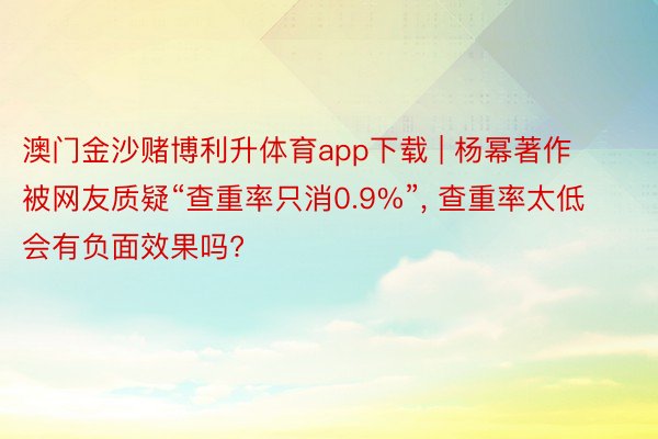 澳门金沙赌博利升体育app下载 | 杨幂著作被网友质疑“查重率只消0.9%”, 查重率太低会有负面效果吗?