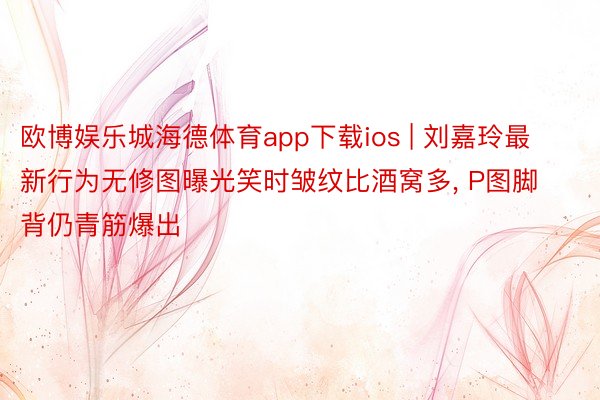 欧博娱乐城海德体育app下载ios | 刘嘉玲最新行为无修图曝光笑时皱纹比酒窝多, P图脚背仍青筋爆出