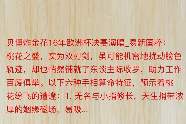 贝博炸金花16年欧洲杯决赛演唱_易新国粹：桃花之盛，实为双刃剑，虽可能机密地扰动脸色轨迹，却也悄然铺就了东谈主际收罗，助力工作百废俱举。以下六种手相算命特征，预示着桃花纷飞的遭逢：1. 无名与小指修长，天生捎带浓厚的姻缘磁场，易吸...