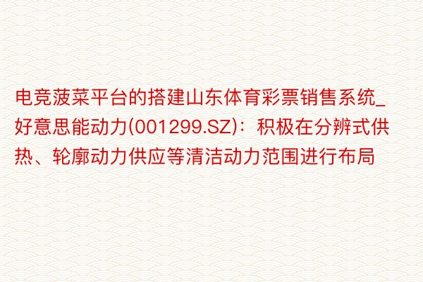 电竞菠菜平台的搭建山东体育彩票销售系统_好意思能动力(001299.SZ)：积极在分辨式供热、轮廓动力供应等清洁动力范围进行布局