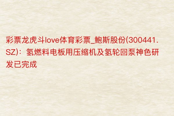 彩票龙虎斗love体育彩票_鲍斯股份(300441.SZ)：氢燃料电板用压缩机及氢轮回泵神色研发已完成