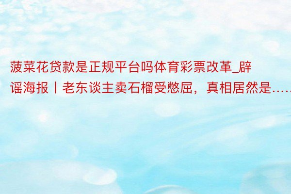 菠菜花贷款是正规平台吗体育彩票改革_辟谣海报丨老东谈主卖石榴受憋屈，真相居然是……