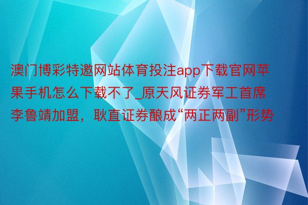 澳门博彩特邀网站体育投注app下载官网苹果手机怎么下载不了_原天风证券军工首席李鲁靖加盟，耿直证券酿成“两正两副”形