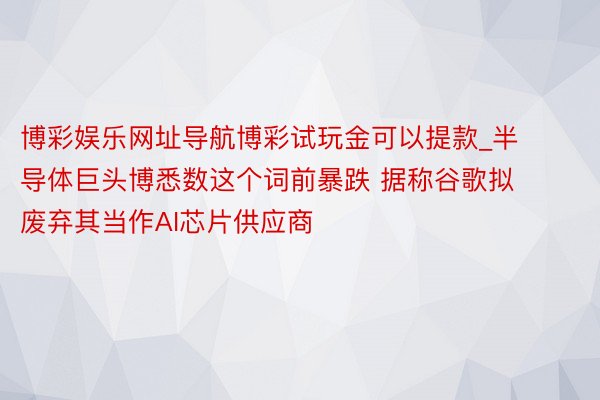 博彩娱乐网址导航博彩试玩金可以提款_半导体巨头博悉数这个词前暴跌 据称谷歌拟废弃其当作AI芯片供应商