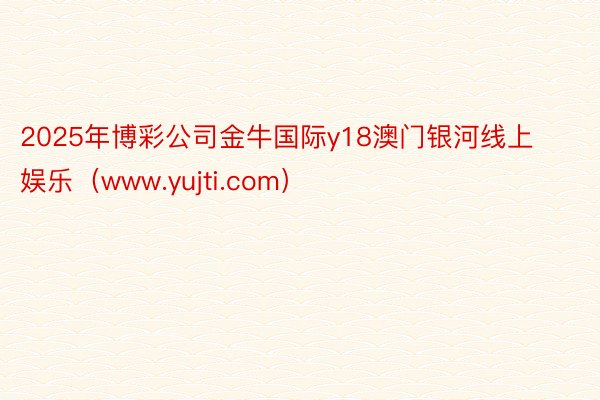 2025年博彩公司金牛国际y18澳门银河线上娱乐（www.yujti.com）