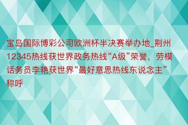 宝岛国际博彩公司欧洲杯半决赛举办地_荆州12345热线获世界政务热线“A级”荣誉，劳模话务员李艳获世界“最好意思热线东说念主”称呼