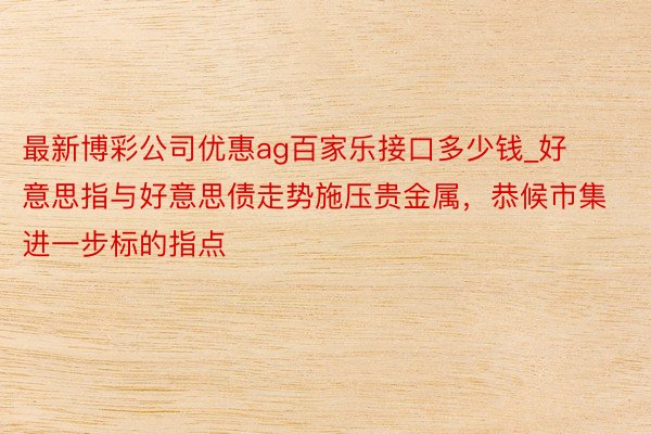 最新博彩公司优惠ag百家乐接口多少钱_好意思指与好意思债走势施压贵金属，恭候市集进一步标的指点