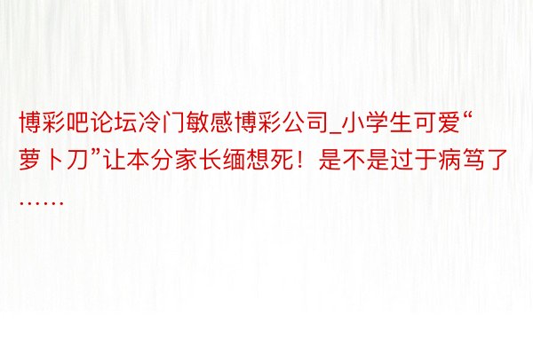 博彩吧论坛冷门敏感博彩公司_小学生可爱“萝卜刀”让本分家长缅想死！是不是过于病笃了……